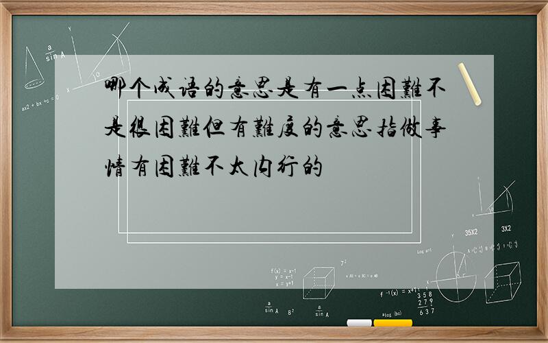 哪个成语的意思是有一点困难不是很困难但有难度的意思指做事情有困难不太内行的