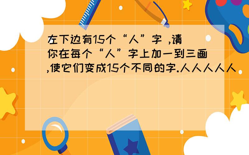 左下边有15个“人”字 ,请你在每个“人”字上加一到三画,使它们变成15个不同的字.人人人人人（ ） 人人人人人（ ）人人人人人（ ）