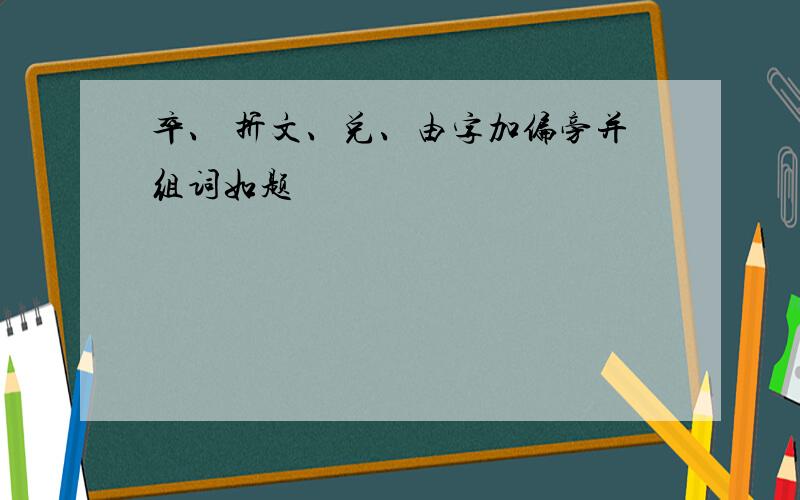 卒、 折文、兑、由字加偏旁并组词如题