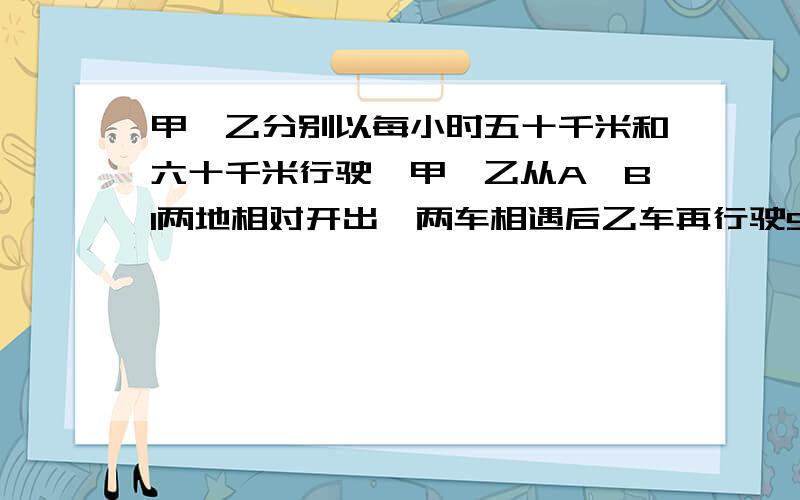 甲、乙分别以每小时五十千米和六十千米行驶,甲、乙从A、Bl两地相对开出,两车相遇后乙车再行驶5小时才能到达A地.A、B两地相距多少千米?