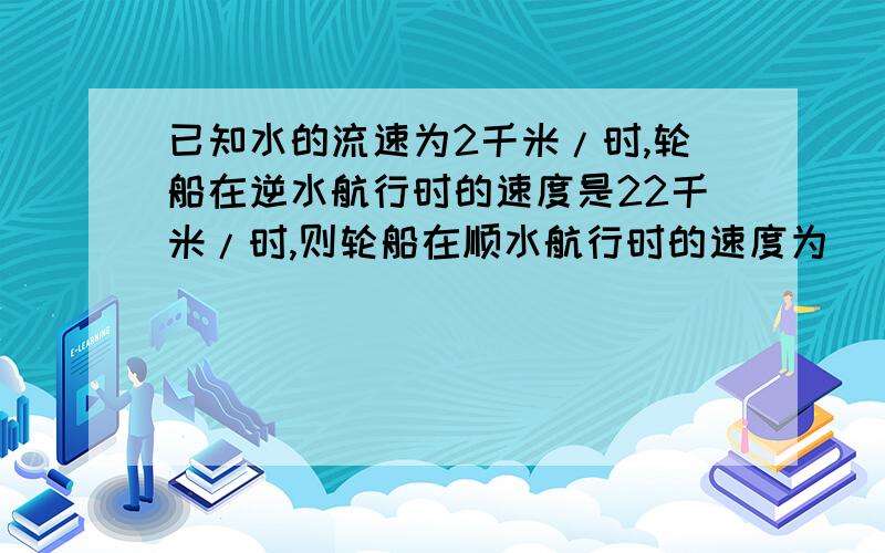 已知水的流速为2千米/时,轮船在逆水航行时的速度是22千米/时,则轮船在顺水航行时的速度为