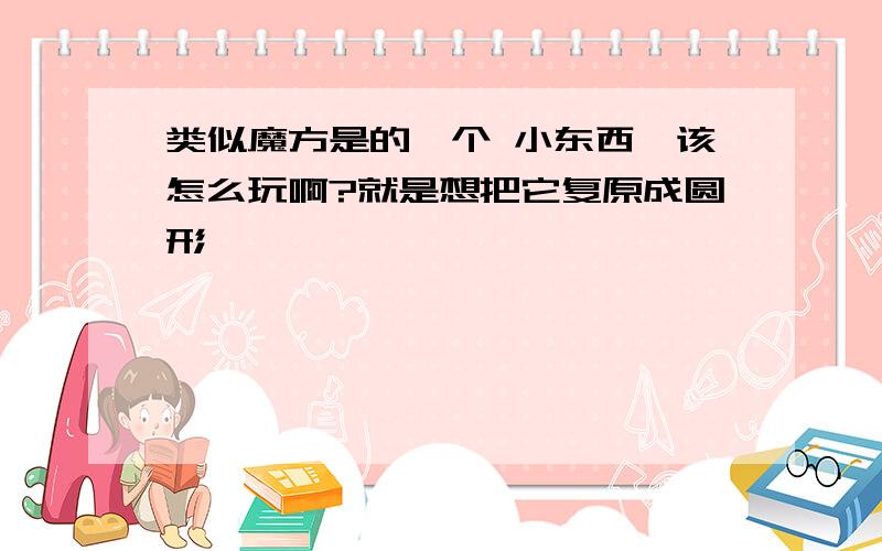 类似魔方是的一个 小东西,该怎么玩啊?就是想把它复原成圆形