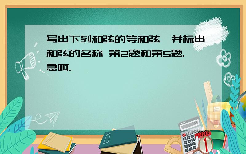 写出下列和弦的等和弦,并标出和弦的名称 第2题和第5题.急啊.