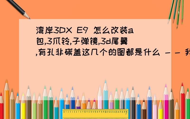 湾岸3DX E9 怎么改装a包,3爪铃,子弹镜,3d尾翼,有孔非碳盖这几个的图都是什么 - - 我不认识 HOHO