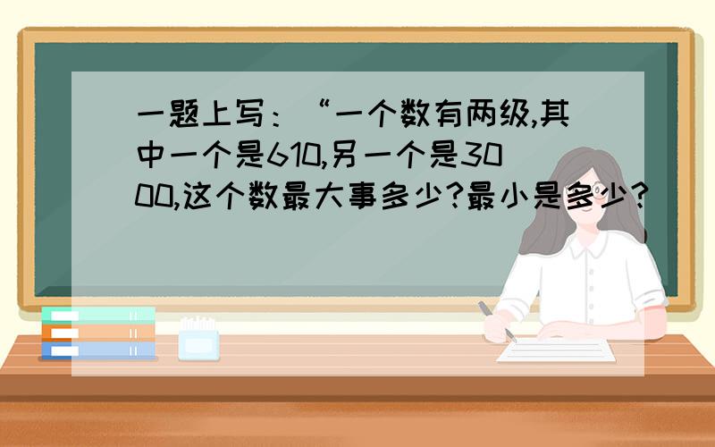 一题上写：“一个数有两级,其中一个是610,另一个是3000,这个数最大事多少?最小是多少?