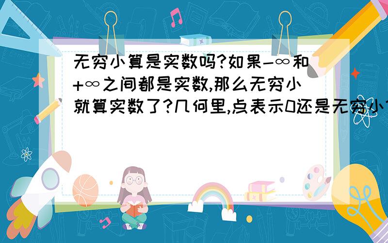 无穷小算是实数吗?如果-∞和+∞之间都是实数,那么无穷小就算实数了?几何里,点表示0还是无穷小?中学的实数概念是有理数和无理数的集合?要是无穷小算实数,它是有理还是无理?要是它不是