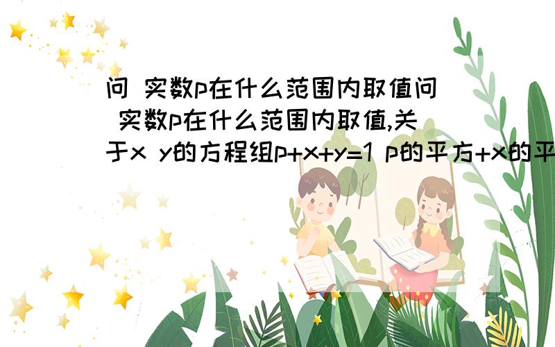 问 实数p在什么范围内取值问 实数p在什么范围内取值,关于x y的方程组p+x+y=1 p的平方+x的平方+y的平方=1 有实数解