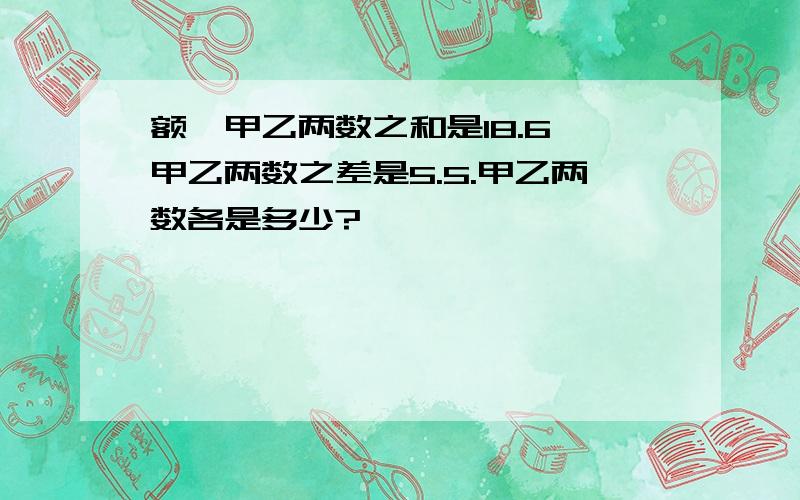 额,甲乙两数之和是18.6,甲乙两数之差是5.5.甲乙两数各是多少?