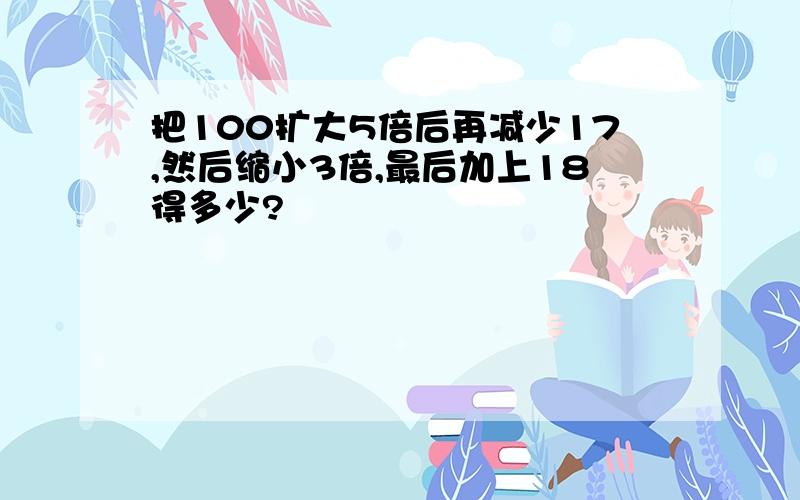 把100扩大5倍后再减少17,然后缩小3倍,最后加上18得多少?