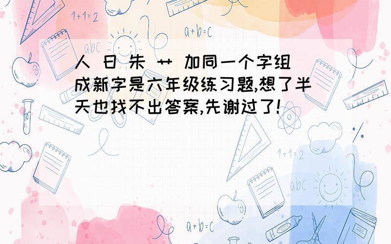 人 日 朱 艹 加同一个字组成新字是六年级练习题,想了半天也找不出答案,先谢过了!