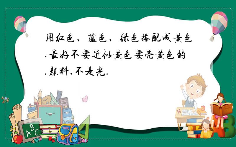 用红色、蓝色、绿色搭配成黄色,最好不要近似黄色要亮黄色的.颜料,不是光.