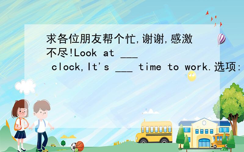 求各位朋友帮个忙,谢谢,感激不尽!Look at ___ clock,It's ___ time to work.选项: a、a,the  b、a,  c、the,不填  d、不填,the--------------------------------------------------------------------------------   题号:2  题型:单选