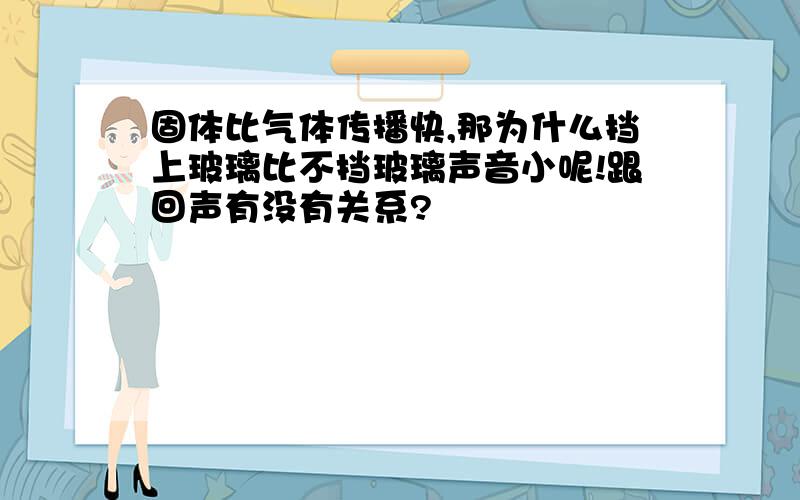 固体比气体传播快,那为什么挡上玻璃比不挡玻璃声音小呢!跟回声有没有关系?