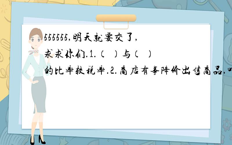 555555,明天就要交了,求求你们.1.（ ）与（ ）的比率较税率.2.商店有事降价出售商品,叫做打折扣销售,统称“打折”.几折就是表示（ ）,也就是（ ）.3.一台电视机七五折出售,售价是原价的（