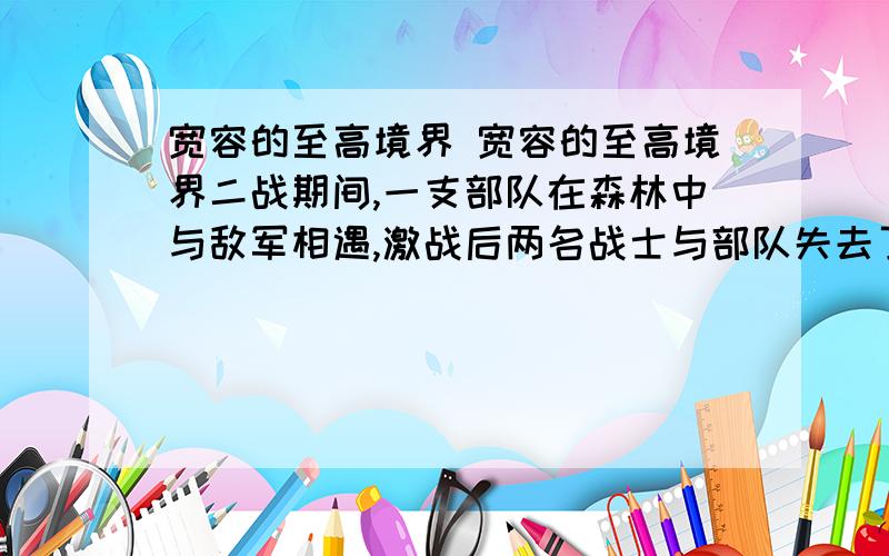 宽容的至高境界 宽容的至高境界二战期间,一支部队在森林中与敌军相遇,激战后两名战士与部队失去了联系.这两名战士来自同一个小镇.　　两人在森林中艰难跋涉,他们互相鼓励、互相安慰.