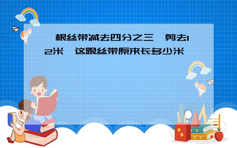 一根丝带减去四分之三,剪去12米,这跟丝带原来长多少米