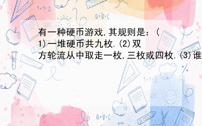 有一种硬币游戏,其规则是：(1)一堆硬币共九枚.(2)双方轮流从中取走一枚,三枚或四枚.(3)谁取最后一枚谁赢.两人中是否必定会有一人赢?如果是,如何取?