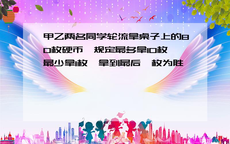 甲乙两名同学轮流拿桌子上的80枚硬币,规定最多拿10枚,最少拿1枚,拿到最后一枚为胜