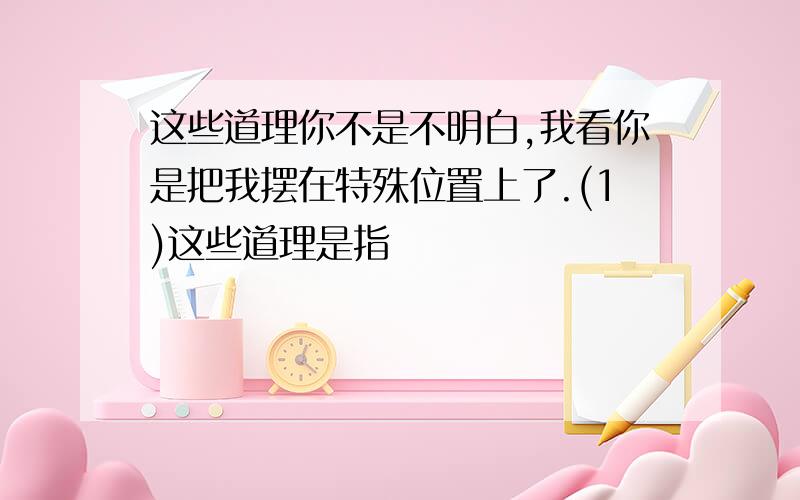 这些道理你不是不明白,我看你是把我摆在特殊位置上了.(1)这些道理是指