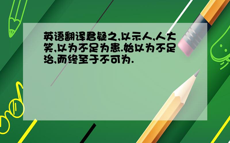 英语翻译君疑之,以示人,人大笑,以为不足为患.始以为不足治,而终至于不可为.