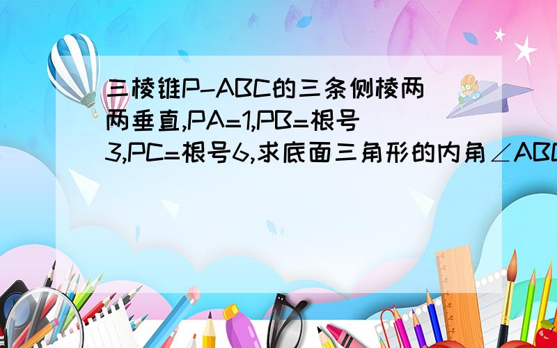 三棱锥P-ABC的三条侧棱两两垂直,PA=1,PB=根号3,PC=根号6,求底面三角形的内角∠ABC