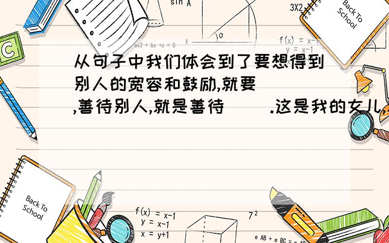 从句子中我们体会到了要想得到别人的宽容和鼓励,就要（ ）,善待别人,就是善待（ ）.这是我的女儿,和你差不多大小,正在医科大学读书,她也将面对自己的第一个患者.我真希望她第一次扎针