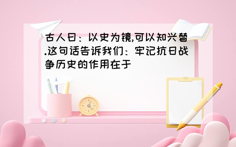 古人曰：以史为镜,可以知兴替.这句话告诉我们：牢记抗日战争历史的作用在于