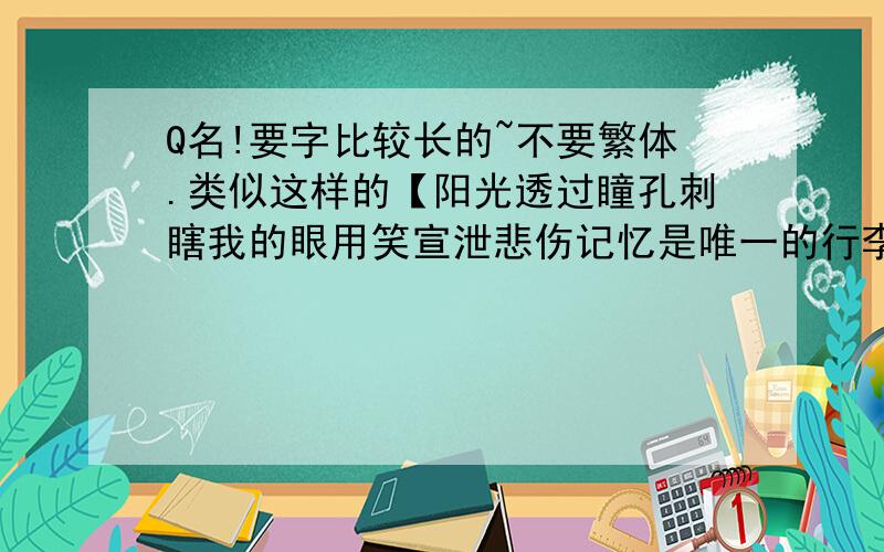 Q名!要字比较长的~不要繁体.类似这样的【阳光透过瞳孔刺瞎我的眼用笑宣泄悲伤记忆是唯一的行李这坚强的城市容不下柔弱放纵只是为了发泄时间扯淡的不仅是思念】不要只给一个~再多给