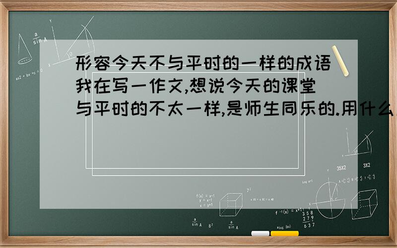 形容今天不与平时的一样的成语我在写一作文,想说今天的课堂与平时的不太一样,是师生同乐的.用什么成语好呢?