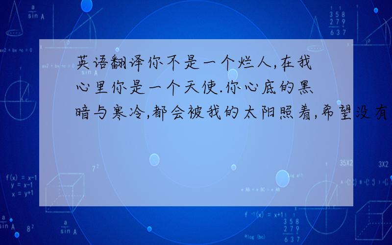 英语翻译你不是一个烂人,在我心里你是一个天使.你心底的黑暗与寒冷,都会被我的太阳照着,希望没有伤口的我,心底没有忧伤的我,可是感染着你,给你温暖.以后就让我守护着你.