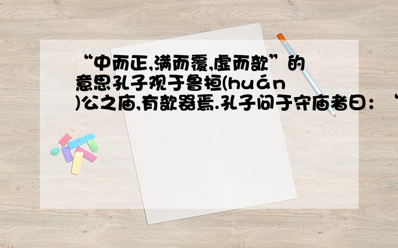 “中而正,满而覆,虚而欹”的意思孔子观于鲁桓(huán )公之庙,有欹器焉.孔子问于守庙者曰：“此为何器?”守庙者曰：“此盖为宥坐之器.”孔子曰：“吾闻宥坐之器者,虚则欹,中则正,满则覆.