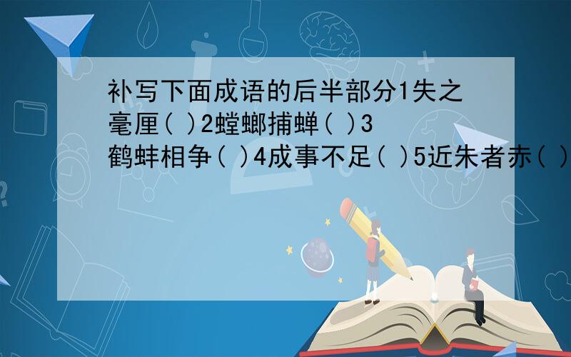 补写下面成语的后半部分1失之毫厘( )2螳螂捕蝉( )3鹤蚌相争( )4成事不足( )5近朱者赤( )6仁者见仁( )请说明意思