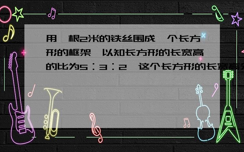 用一根2米的铁丝围成一个长方形的框架,以知长方形的长宽高的比为5：3：2,这个长方形的长宽高分别是多少