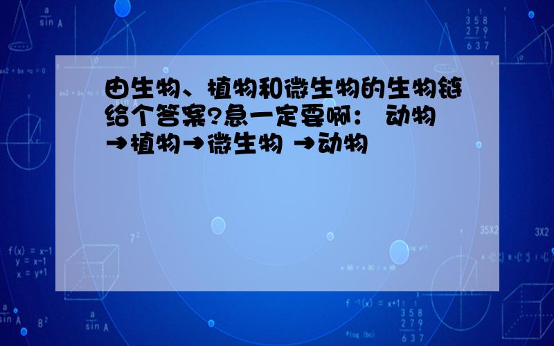 由生物、植物和微生物的生物链给个答案?急一定要啊： 动物→植物→微生物 →动物