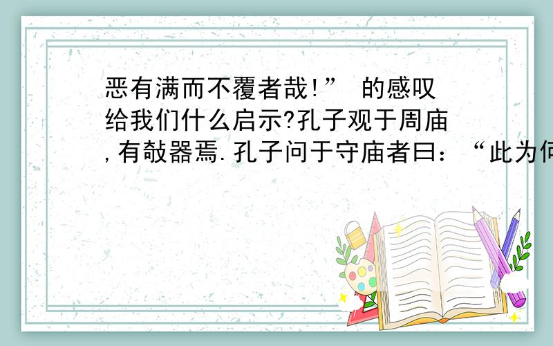 恶有满而不覆者哉!” 的感叹给我们什么启示?孔子观于周庙,有敧器焉.孔子问于守庙者曰：“此为何器也?”对曰：“此盖为宥座之器.”孔子曰：“闻宥器座,满则覆,虚则敧,中则正,有之乎?”