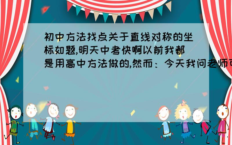 初中方法找点关于直线对称的坐标如题,明天中考快啊以前我都是用高中方法做的,然而：今天我问老师可不可以,老师说斜率,中点坐标,圆的方程,甚至是距离公式全都不让用我要是在考场上证