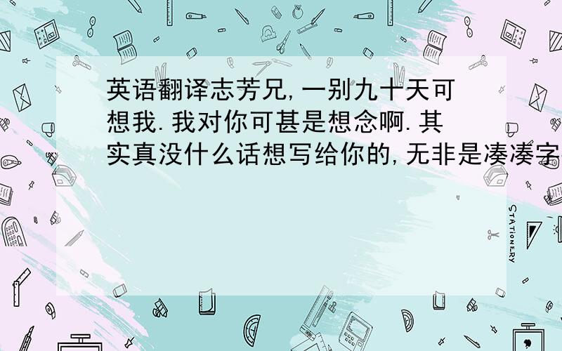 英语翻译志芳兄,一别九十天可想我.我对你可甚是想念啊.其实真没什么话想写给你的,无非是凑凑字数,使得看上去有满满的情谊.哈哈,你要是看懂了估计会骂爹了!记得吃好喝好玩好,天气凉快