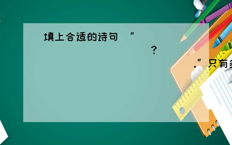 填上合适的诗句 “_______________?_________________.”只有多读书,读好书,才能不断提高自己的阅读和写作水平注意标点符号