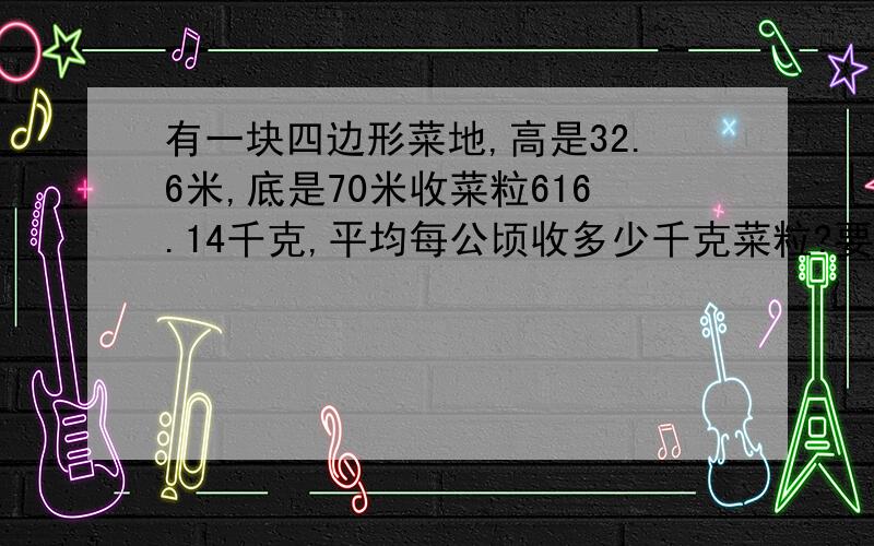 有一块四边形菜地,高是32.6米,底是70米收菜粒616.14千克,平均每公顷收多少千克菜粒?要列式哦