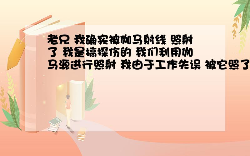 老兄 我确实被伽马射线 照射了 我是搞探伤的 我们利用伽马源进行照射 我由于工作失误 被它照了将近6分钟 距离在1米之内 中间没有阻挡 源的大小 大概还有33居里 但是我被照射了之后 没有