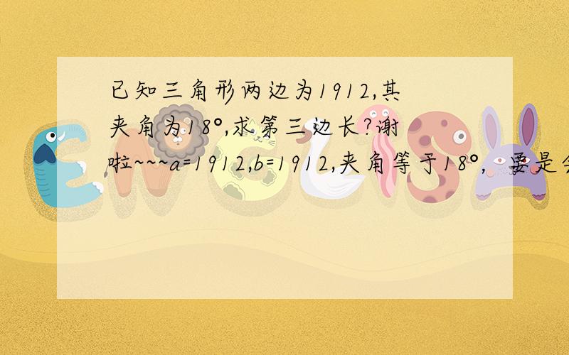 已知三角形两边为1912,其夹角为18°,求第三边长?谢啦~~~a=1912,b=1912,夹角等于18°，要是会做还用问吗？有意思！答案正确追加20，谢谢啦~~~