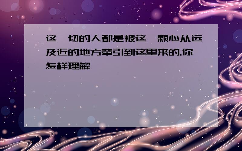 这一切的人都是被这一颗心从远及近的地方牵引到这里来的.你怎样理解