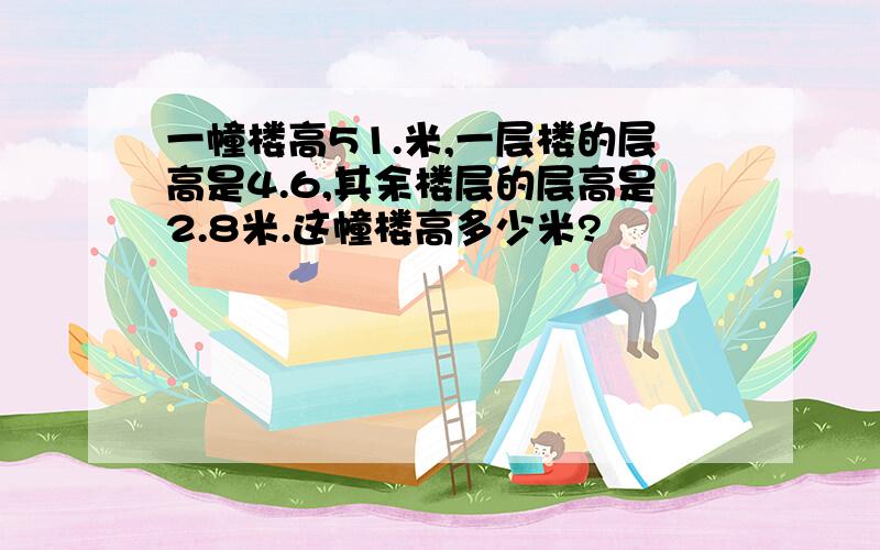 一幢楼高51.米,一层楼的层高是4.6,其余楼层的层高是2.8米.这幢楼高多少米?