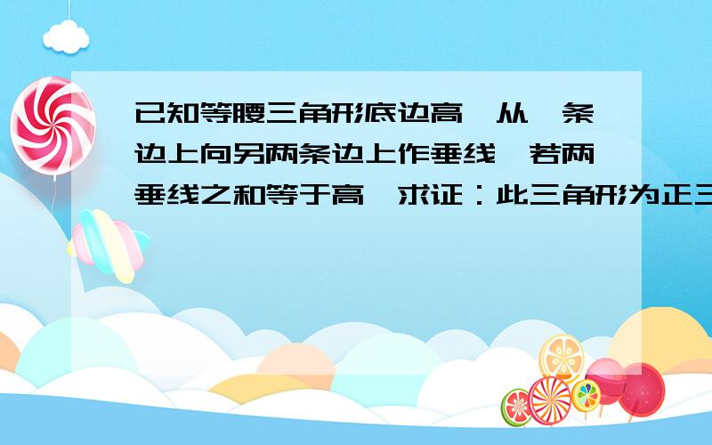 已知等腰三角形底边高,从一条边上向另两条边上作垂线,若两垂线之和等于高,求证：此三角形为正三角形