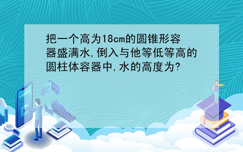 把一个高为18cm的圆锥形容器盛满水,倒入与他等低等高的圆柱体容器中,水的高度为?