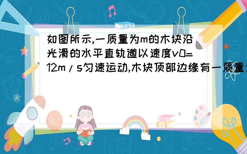 如图所示,一质量为m的木块沿光滑的水平直轨道以速度v0=12m/s匀速运动,木块顶部边缘有一质量为m'的钢珠随它一起运动.木块与另一质量为m/3的静止木板发生碰撞,碰撞时间极短.碰后即合在一起