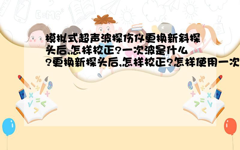 模拟式超声波探伤仪更换新斜探头后,怎样校正?一次波是什么?更换新探头后,怎样校正?怎样使用一次波?