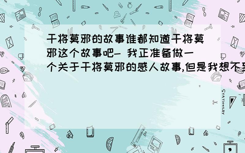 干将莫邪的故事谁都知道干将莫邪这个故事吧- 我正准备做一个关于干将莫邪的感人故事,但是我想不到感人的情节- 希望做过梦幻西游图文的大侠们,干将莫邪这个故事还要怎么做,才能做得好