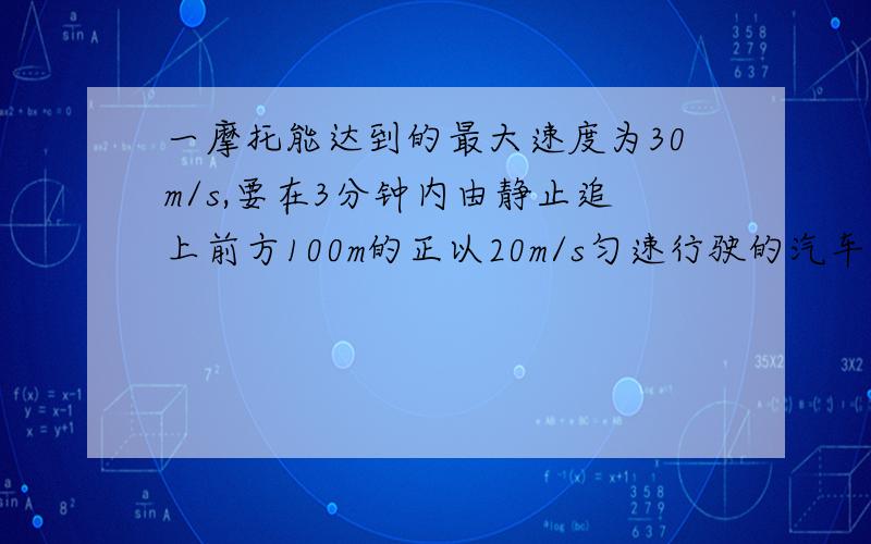 一摩托能达到的最大速度为30m/s,要在3分钟内由静止追上前方100m的正以20m/s匀速行驶的汽车,