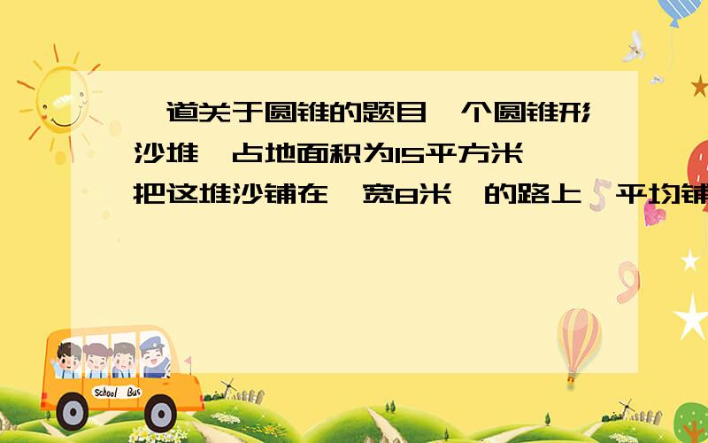 一道关于圆锥的题目一个圆锥形沙堆【占地面积为15平方米】把这堆沙铺在【宽8米】的路上,平均铺【0.能铺多少米?